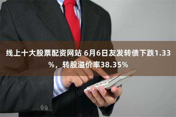 线上十大股票配资网站 6月6日友发转债下跌1.33%，转股溢价率38.35%