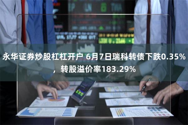 永华证券炒股杠杠开户 6月7日瑞科转债下跌0.35%，转股溢价率183.29%