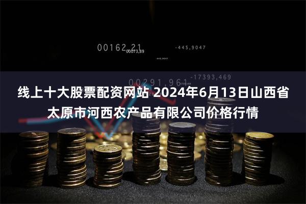 线上十大股票配资网站 2024年6月13日山西省太原市河西农产品有限公司价格行情