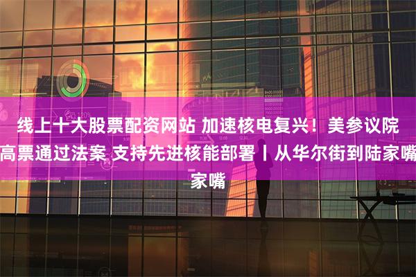 线上十大股票配资网站 加速核电复兴！美参议院高票通过法案 支持先进核能部署丨从华尔街到陆家嘴