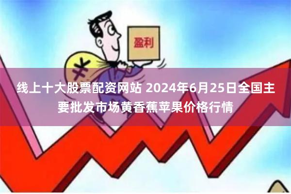 线上十大股票配资网站 2024年6月25日全国主要批发市场黄香蕉苹果价格行情