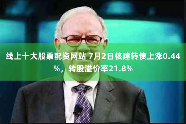 线上十大股票配资网站 7月2日核建转债上涨0.44%，转股溢价率21.8%