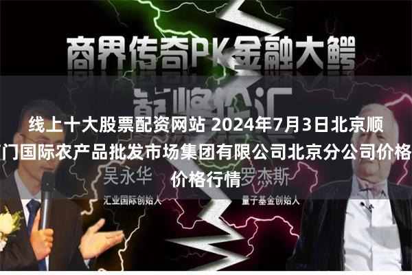 线上十大股票配资网站 2024年7月3日北京顺鑫石门国际农产品批发市场集团有限公司北京分公司价格行情