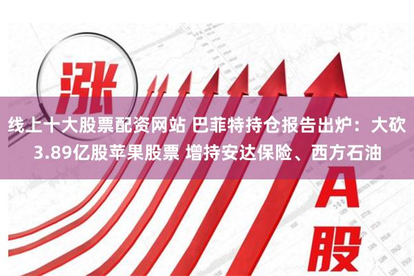 线上十大股票配资网站 巴菲特持仓报告出炉：大砍3.89亿股苹果股票 增持安达保险、西方石油