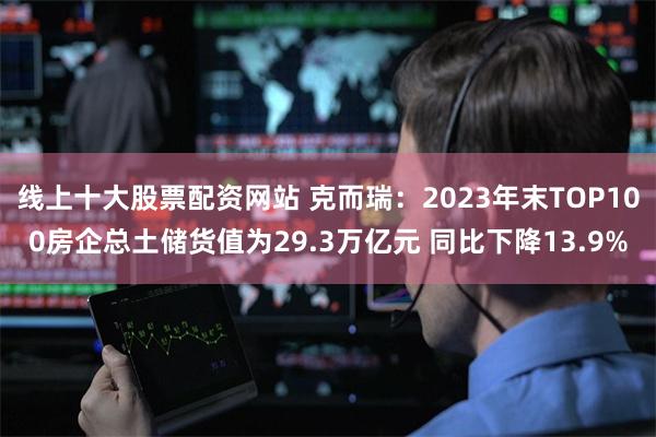 线上十大股票配资网站 克而瑞：2023年末TOP100房企总土储货值为29.3万亿元 同比下降13.9%