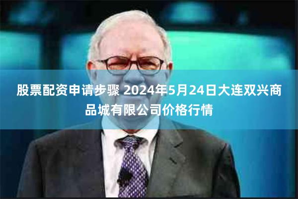 股票配资申请步骤 2024年5月24日大连双兴商品城有限公司价格行情