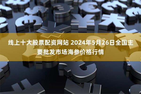 线上十大股票配资网站 2024年5月26日全国主要批发市场海参价格行情