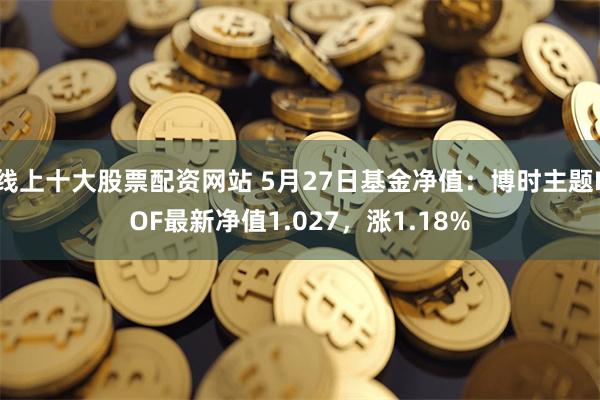 线上十大股票配资网站 5月27日基金净值：博时主题LOF最新净值1.027，涨1.18%