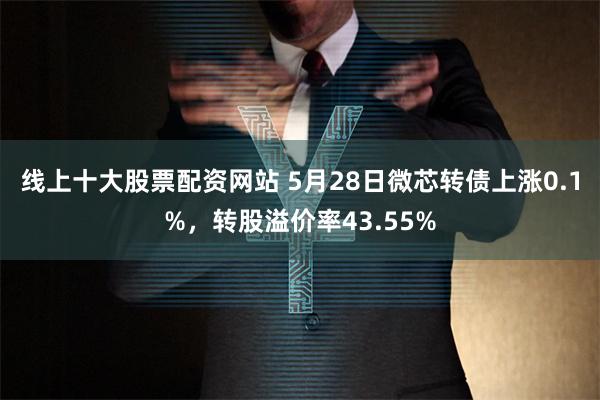 线上十大股票配资网站 5月28日微芯转债上涨0.1%，转股溢价率43.55%