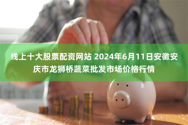 线上十大股票配资网站 2024年6月11日安徽安庆市龙狮桥蔬菜批发市场价格行情