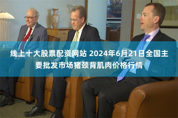 线上十大股票配资网站 2024年6月21日全国主要批发市场猪颈背肌肉价格行情