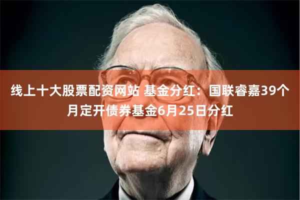 线上十大股票配资网站 基金分红：国联睿嘉39个月定开债券基金6月25日分红